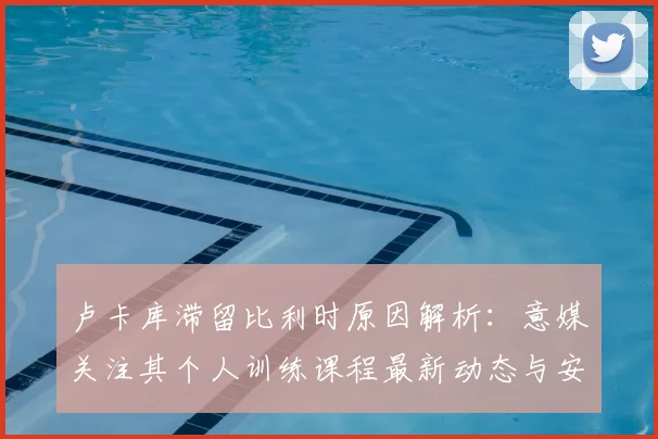卢卡库滞留比利时原因解析：意媒关注其个人训练课程最新动态与安排