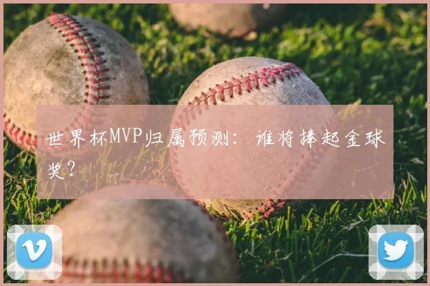 世界杯MVP归属预测：谁将捧起金球奖？