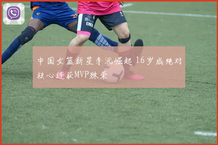 中国女篮新星李沅崛起 16岁成绝对核心连获MVP殊荣