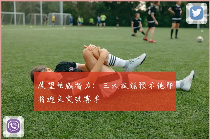 展望帕威潜力：三大技能预示他即将迎来突破赛季