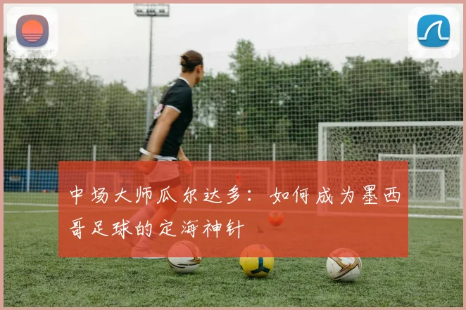 中场大师瓜尔达多:如何成为墨西哥足球的定海神针