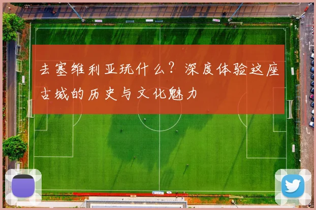 去塞维利亚玩什么？深度体验这座古城的历史与文化魅力