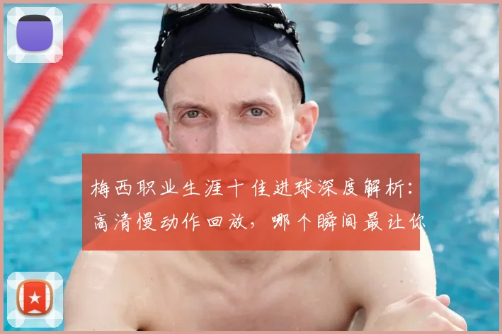 梅西职业生涯十佳进球深度解析：高清慢动作回放，哪个瞬间最让你难忘？完整集锦观看指南