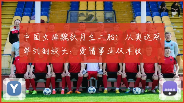 中国女排魏秋月生二胎：从奥运冠军到副校长，爱情事业双丰收
