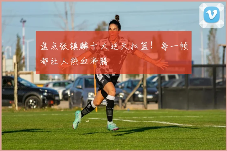 盘点张镇麟十大逆天扣篮！每一帧都让人热血沸腾