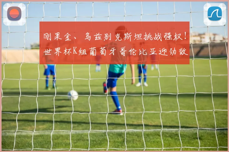 刚果金、乌兹别克斯坦挑战强权！世界杯K组葡萄牙哥伦比亚迎劲敌