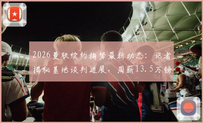 2026曼联续约梅努最新动态：记者揭秘基地谈判进展，周薪13.5万镑合同细节曝光