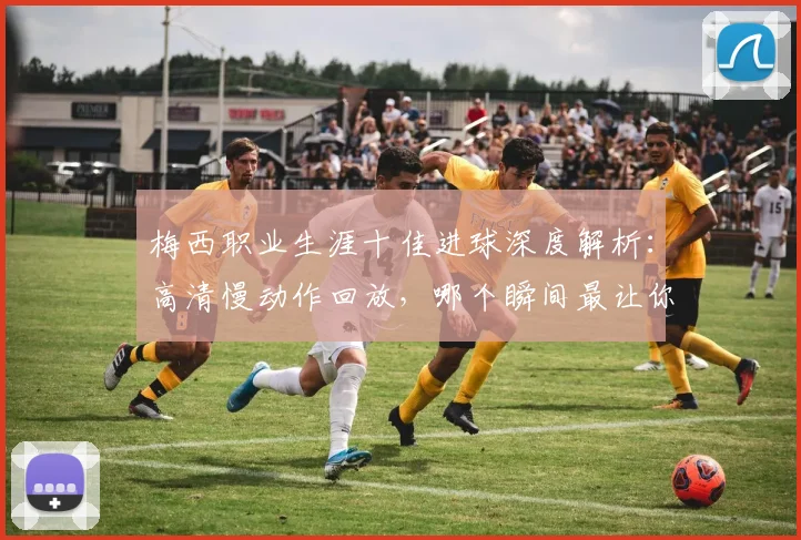 梅西职业生涯十佳进球深度解析：高清慢动作回放，哪个瞬间最让你难忘？完整集锦观看指南