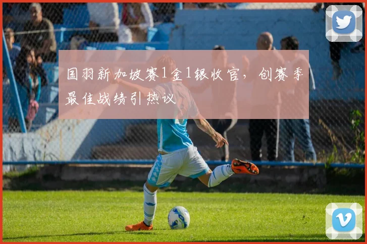 国羽新加坡赛1金1银收官,创赛季最佳战绩引热议