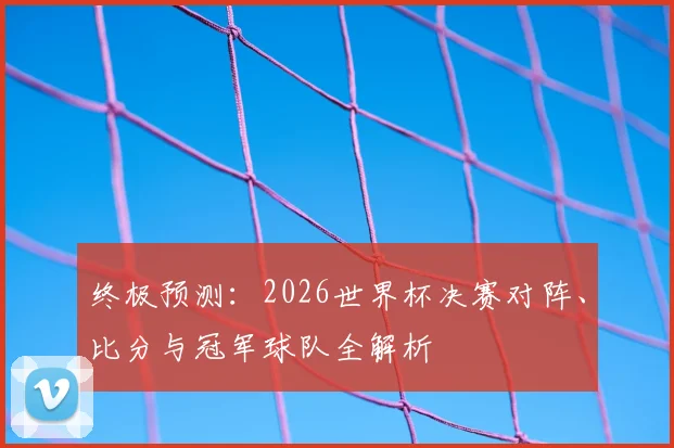 终极预测：2026世界杯决赛对阵、比分与冠军球队全解析