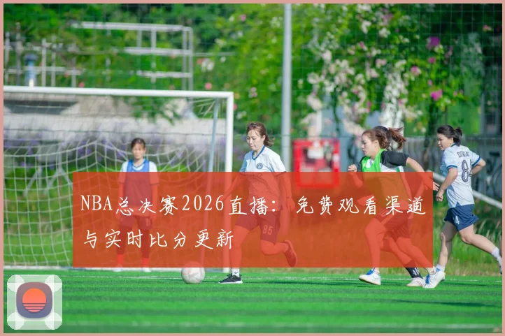 NBA总决赛2026直播：免费观看渠道与实时比分更新