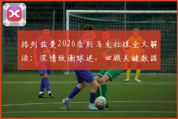 格列兹曼2026告别马竞社媒全文解读：深情致谢球迷，回顾关键数据与离队原因分析