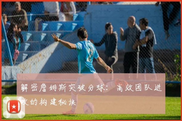 解密詹姆斯突破分球:高效团队进攻的构建秘诀