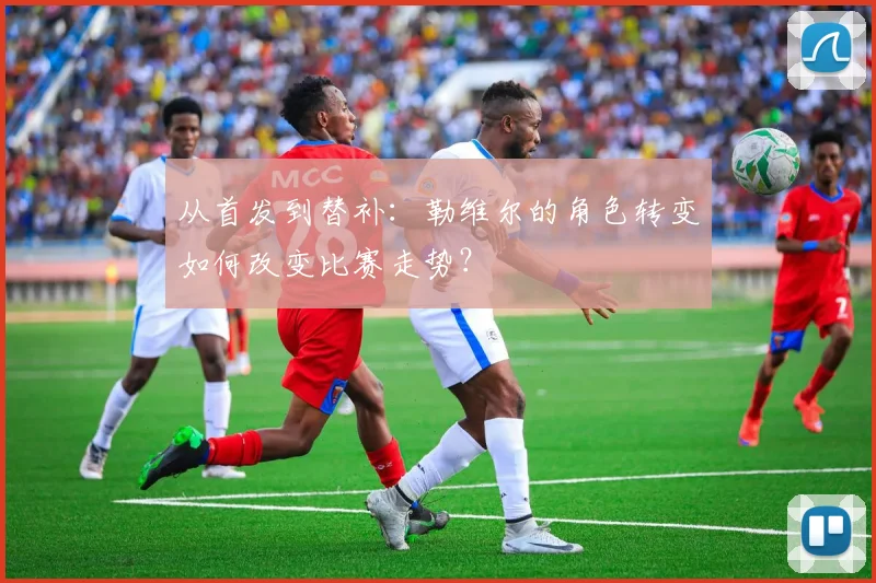 从首发到替补：勒维尔的角色转变如何改变比赛走势？