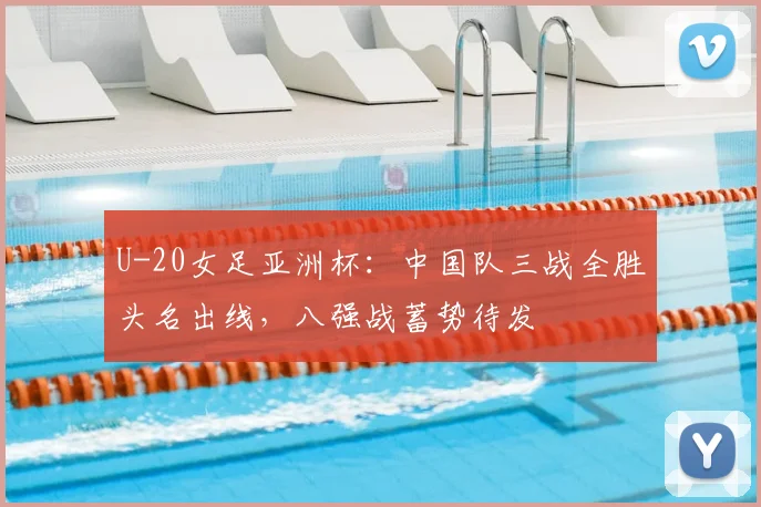 U-20女足亚洲杯：中国队三战全胜头名出线，八强战蓄势待发