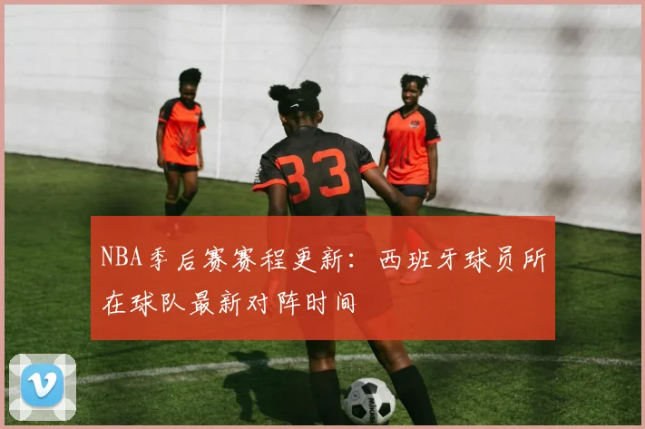 NBA季后赛赛程更新:西班牙球员所在球队最新对阵时间