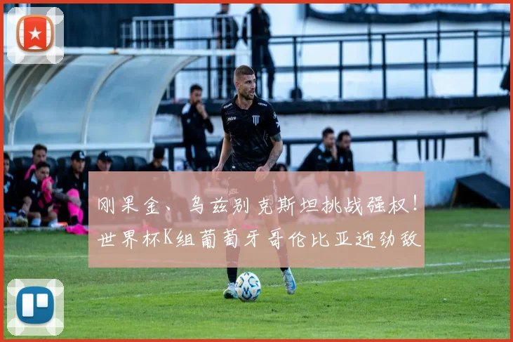 刚果金、乌兹别克斯坦挑战强权！世界杯K组葡萄牙哥伦比亚迎劲敌