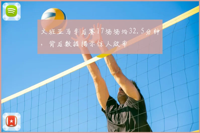 文班亚马季后赛17场场均32.5分钟，背后数据揭示惊人效率