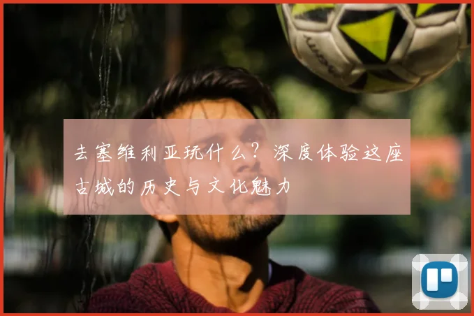 去塞维利亚玩什么？深度体验这座古城的历史与文化魅力