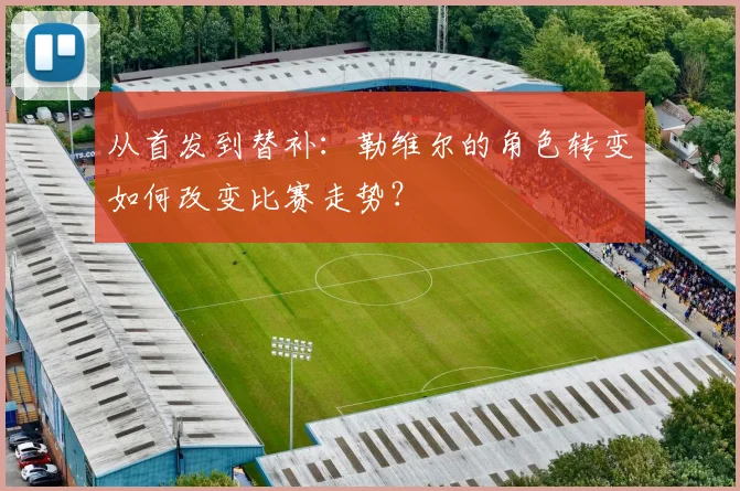 从首发到替补：勒维尔的角色转变如何改变比赛走势？