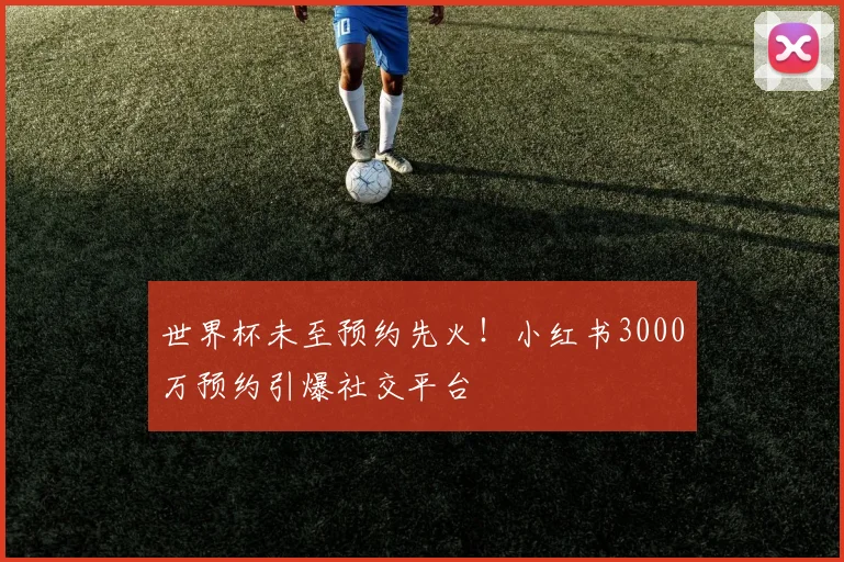 世界杯未至预约先火！小红书3000万预约引爆社交平台