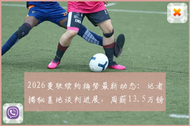 2026曼联续约梅努最新动态：记者揭秘基地谈判进展，周薪13.5万镑合同细节曝光