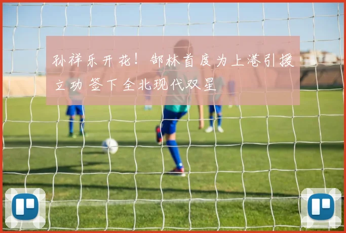 孙祥乐开花！郜林首度为上港引援立功 签下全北现代双星
