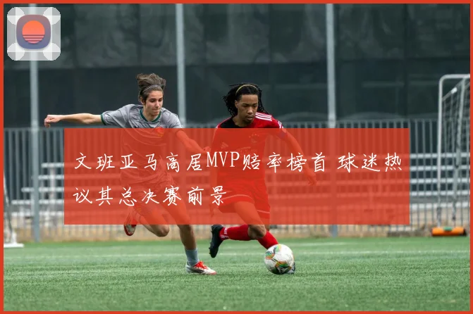 文班亚马高居MVP赔率榜首 球迷热议其总决赛前景