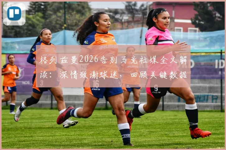 格列兹曼2026告别马竞社媒全文解读：深情致谢球迷，回顾关键数据与离队原因分析