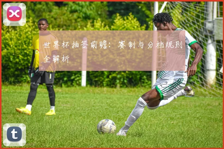 世界杯抽签前瞻：赛制与分档规则全解析