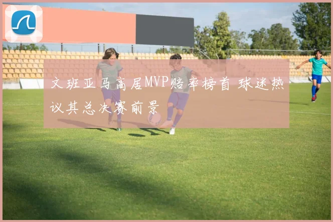 文班亚马高居MVP赔率榜首 球迷热议其总决赛前景