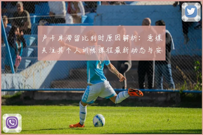 卢卡库滞留比利时原因解析：意媒关注其个人训练课程最新动态与安排
