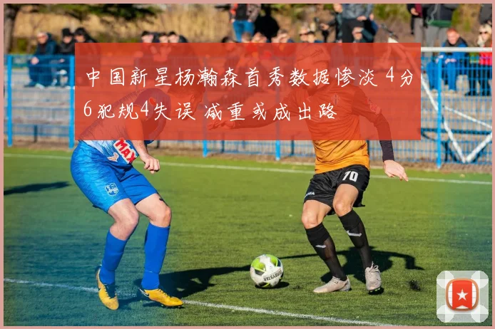 中国新星杨瀚森首秀数据惨淡 4分6犯规4失误 减重或成出路